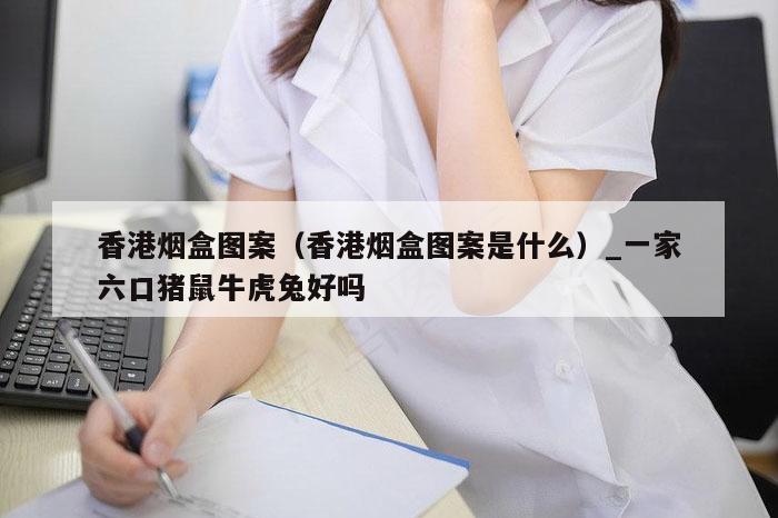 香港烟盒图案（香港烟盒图案是什么）_一家六口猪鼠牛虎兔好吗